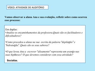 VÍDEO: ATIVIDADE DE AUDITÓRIO


Vamos observar a aluna Ana e sua evolução, refletir sobre como ocorreu
esse processo:


Em duplas:
•Analise os encaminhamentos da professora.Quais são os facilitadores e
dificultadores?

•Como procedeu a aluna na sua escrita da palavra “depilação” e
“hidratação”. Quais são os seus saberes?

•O que levou Ana a escrever “alisamento” representa um avanço nas
suas hipóteses? O que devemos considerar com essa atividade?

 Socialize.
 