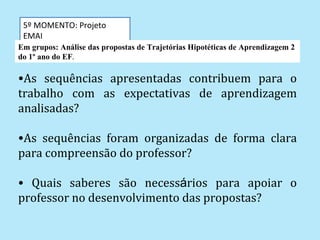 5º MOMENTO: Projeto
 EMAI
Em grupos: Análise das propostas de Trajetórias Hipotéticas de Aprendizagem 2
do 1º ano do EF.

•As sequências apresentadas contribuem para o
trabalho com as expectativas de aprendizagem
analisadas?

•As sequências foram organizadas de forma clara
para compreensão do professor?

• Quais saberes são necessários para apoiar o
professor no desenvolvimento das propostas?
 