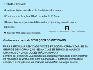 Trabalho Pessoal:
•Inserir na Rotina Atividade de Auditório – diariamente.

•Continuar a Aplicação - THA2 nas salas de 1º Anos.

•Desenvolver as sequências didáticas dos projetos, registrando para a
exposição.
                                           Matemática é D+ (Campo Aditivo - 1ª série) - YouTube.mp4
•Situações problemas do cotidiano.

•Problemas   a partir de SITUAÇÕES DO COTIDIANO

PARA A PRÓXIMA ATIVIDADE VOCÊS PRECISAM ORGANIZAR-SE EM 
GRUPOS DE 4 CRIANÇAS. SE NA CLASSE TEMOS 25 ALUNOS 
QUANTOS GRUPOS VOCÊS IRÃO FORMAR?
Lembre-se:. depois de vivenciadas as situações você pode pedir registros
da resolução de problemas para as crianças. É bastante interessante
analisar a evolução que as crianças conquistam ao longo do ano.
 