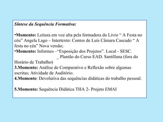 Síntese da Sequência Formativa:

•Momento: Leitura em voz alta pela formadora do Livro “ A Festa no
céu” Angela Lago – Intertexto: Contos de Luís Câmara Cascudo “ A
festa no céu” Nova versão;
•Momento: Informes –“Exposição dos Projetos”. Local - SESC.
                        _ Plantão do Curso EAD. Santillana (fora do
Horário de Trabalho)
3.Momento: Análise de Comparativo e Reflexão sobre algumas
escritas; Atividade de Auditório.
4.Momento: Devolutiva das sequências didáticas do trabalho pessoal.

5.Momento: Sequência Didática THA 2- Projeto EMAI
 