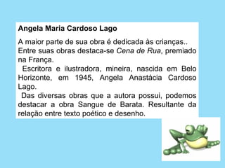 Angela Maria Cardoso Lago 
A maior parte de sua obra é dedicada às crianças..
Entre suas obras destaca-se Cena de Rua, premiado 
na França. 
  Escritora  e  ilustradora,  mineira,  nascida  em  Belo 
Horizonte,  em  1945,  Angela  Anastácia  Cardoso 
Lago.
  Das  diversas  obras  que  a  autora  possui,  podemos 
destacar  a  obra  Sangue  de  Barata.  Resultante  da 
relação entre texto poético e desenho.
 