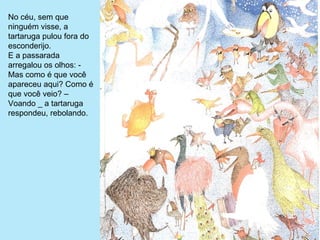 No céu, sem que 
ninguém visse, a 
tartaruga pulou fora do 
esconderijo.
E a passarada 
arregalou os olhos: - 
Mas como é que você 
apareceu aqui? Como é 
que você veio? – 
Voando _ a tartaruga 
respondeu, rebolando.
 