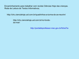 Encaminhamento para trabalhar com revista Ciências Hoje das crianças.
Roda de Leitura de Textos Informativos;


  http://chc.cienciahoje.uol.com.br/quadrinhos-a-turma-do-ze-neurim/

         http://chc.cienciahoje.uol.com.br/no-fundo-
         do-mar/

                             http://portaldoprofessor.mec.gov.br/fichaTecnicaAula.htm
                       
 