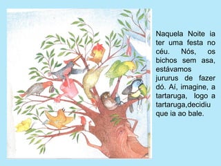 Naquela  Noite  ia 
ter  uma  festa  no 
céu.  Nós,  os 
bichos  sem  asa, 
estávamos 
jururus  de  fazer 
dó.  Aí,  imagine,  a 
tartaruga,    logo  a 
tartaruga,decidiu 
que ia ao bale.
 