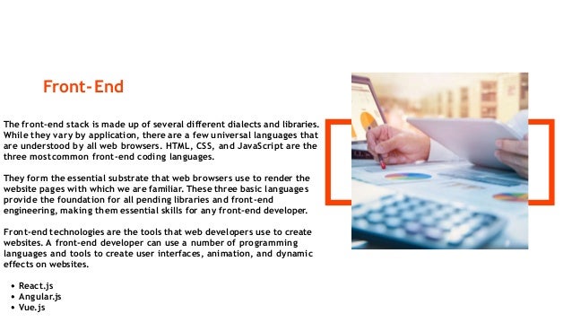 Front-End
The front-end stack is made up of several different dialects and libraries.
While they vary by application, there are a few universal languages that
are understood by all web browsers. HTML, CSS, and JavaScript are the
three mostcommon front-end coding languages.
They form the essential substrate that web browsers use to render the
website pages with which we are familiar. These three basic languages
provide the foundation for all pending libraries and front-end
engineering, making them essential skills for any front-end developer.
Front-end technologies are the tools that web developers use to create
websites. A front-end developer can use a number of programming
languages and tools to create user interfaces, animation, and dynamic
effects on websites.
React.js
Angular.js
Vue.js
 