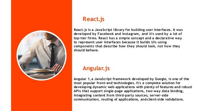 React.js
Angular.js
Angular 1, a JavaScript framework developed by Google, is one of the
most popular front-end technologies. It's a complete solution for
developing dynamic web applications with plenty of features and robust
APIs that support single-page applications, two-way data binding,
integrating content from third-party sources, server-side
communication, routing of applications, andclient-side validations.
React.js is a JavaScript library for building user interfaces. It was
developed by Facebook and Instagram, and it's used by a lot of
top-tier firms. React has a simple concept and a declarative way
to represent user interfaces because it builds UIs using
components that describe how they should look, not how they
should behave.
 