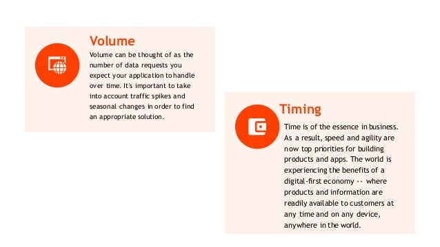 Volume
Volume can be thought of as the
number of data requests you
expect your application to handle
over time. It's important to take
into account traffic spikes and
seasonal changes in order to find
an appropriate solution.
Timing
Time is of the essence in business.
As a result, speed and agility are
now top priorities for building
products and apps. The world is
experiencing the benefits of a
digital-first economy -- where
products and information are
readily available to customers at
any time and on any device,
anywhere in the world.
 