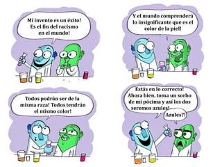 EMPATÍA
Mi invento es un éxito!
Es el fin del racismo
en el mundo!
Todos podrán ser de la
misma raza! Todos tendrán
el mismo color!
Y el mundo comprenderá
lo insignificante que es el
color de la piel!
Estás en lo correcto!
Ahora bien, toma un sorbo
de mi pócima y así los dos
seremos azules!
Azules?!
 
