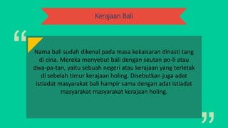 Kerajaan Bali
Nama bali sudah dikenal pada masa kekaisaran dinasti tang
di cina. Mereka menyebut bali dengan seutan po-li atau
dwa-pa-tan, yaitu sebuah negeri atau kerajaan yang terletak
di sebelah timur kerajaan holing. Disebutkan juga adat
istiadat masyarakat bali hampir sama dengan adat istiadat
masyarakat masyarakat kerajaan holing.
 