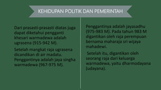 KEHIDUPAN POLITIK DAN PEMERINTAH
Dari prasasti-prasasti diatas juga
dapat diketahui pengganti
khesari warmadewa adalah
ugrasena (915-942 M).
Setelah mangkat raja ugrasena
dicandikan di air madatu.
Penggantinya adalah jaya singha
warmadewa (967-975 M).
Penggantinya adalah jayasadhu
(975-983 M). Pada tahun 983 M
digantikan oleh raja perempuan
bernama maharaja sri wijaya
mahadewi.
Setelah itu, digantikan oleh
seorang raja dari keluarga
warmadewa, yaitu dharmodayana
(udayana).
 