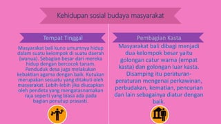 Kehidupan sosial budaya masyarakat
Tempat Tinggal
Masyarakat bali kuno umumnya hidup
dalam suatu kelompok di suatu daerah
(wanua). Sebagian besar dari mereka
hidup dengan bercocok tanam.
Penduduk desa juga melakukan
kebaktian agama dengan baik. Kutukan
merupakan sesuatu yang ditakuti oleh
masyarakat. Lebih-lebih jika diucapkan
oleh pendeta yang mengatasnamakan
raja seperti yang biasa ada pada
bagian penutup prasasti.
Masyarakat bali dibagi menjadi
dua kelompok besar yaitu
golongan catur warna (empat
kasta) dan golongan luar kasta.
Disamping itu peraturan-
peraturan mengenai perkawinan,
perbudakan, kematian, pencurian
dan lain sebagainya diatur dengan
baik.
Pembagian KastaTempat Tinggal
 