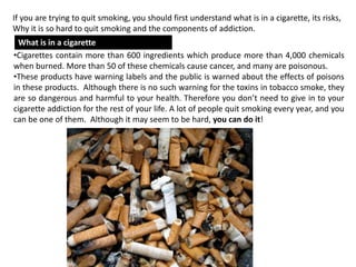 why is it so hard to quit using tobacco products Quitting smoking tough. It's a process that requires a plan and patience! You don't have give up smoking all at once. Begin with one day. Use the Great American Smokeout 3 Key Components of Effective