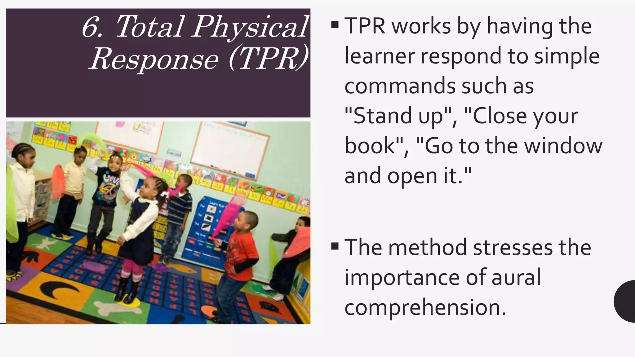 6. Total Physical
Response (TPR)
TPR works by having the
learner respond to simple
commands such as
"Stand up", "Close your
book", "Go to the window
and open it."
The method stresses the
importance of aural
comprehension.
 