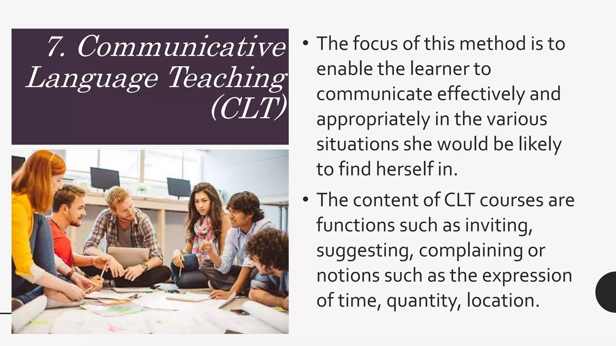 7. Communicative
Language Teaching
(CLT)
• The focus of this method is to
enable the learner to
communicate effectively and
appropriately in the various
situations she would be likely
to find herself in.
• The content of CLT courses are
functions such as inviting,
suggesting, complaining or
notions such as the expression
of time, quantity, location.
 