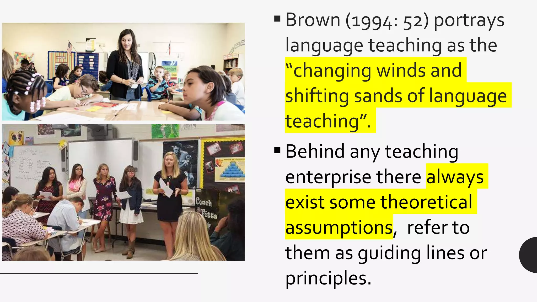 Brown (1994: 52) portrays
language teaching as the
“changing winds and
shifting sands of language
teaching”.
Behind any teaching
enterprise there always
exist some theoretical
assumptions, refer to
them as guiding lines or
principles.
 