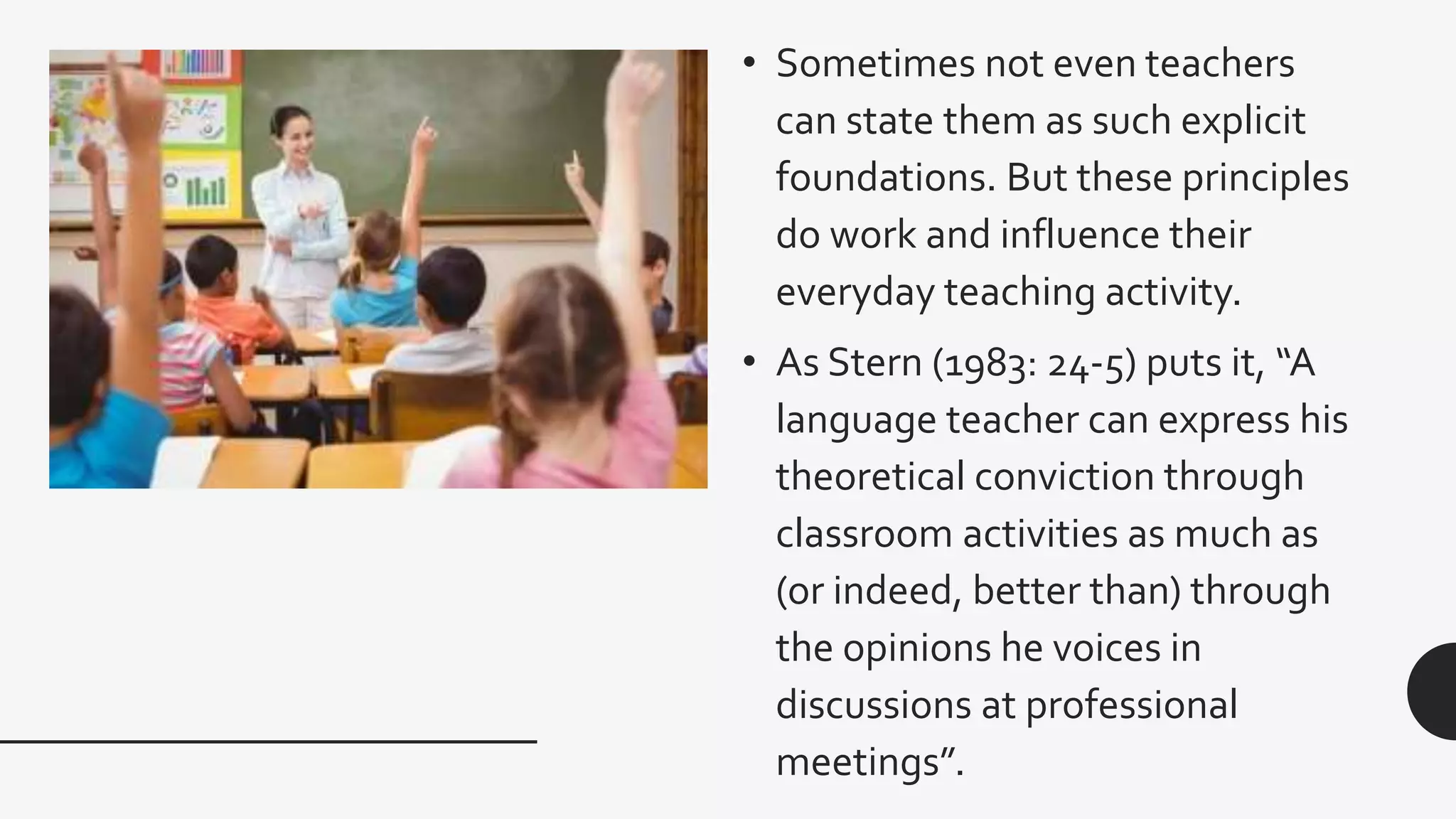 • Sometimes not even teachers
can state them as such explicit
foundations. But these principles
do work and influence their
everyday teaching activity.
• As Stern (1983: 24-5) puts it, “A
language teacher can express his
theoretical conviction through
classroom activities as much as
(or indeed, better than) through
the opinions he voices in
discussions at professional
meetings”.
 