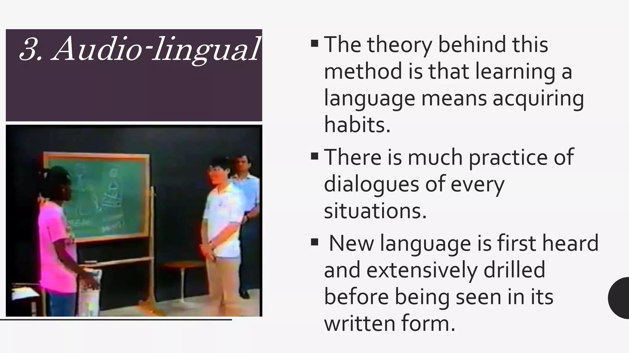 3. Audio-lingual The theory behind this
method is that learning a
language means acquiring
habits.
There is much practice of
dialogues of every
situations.
 New language is first heard
and extensively drilled
before being seen in its
written form.
 