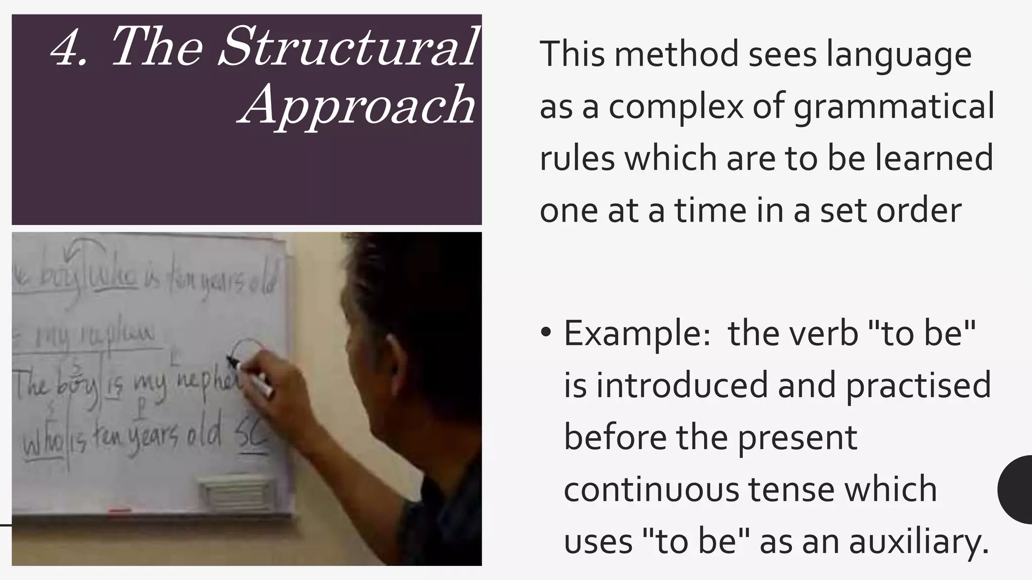 4. The Structural
Approach
This method sees language
as a complex of grammatical
rules which are to be learned
one at a time in a set order
• Example: the verb "to be"
is introduced and practised
before the present
continuous tense which
uses "to be" as an auxiliary.
 