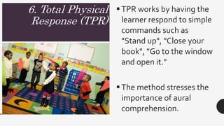 6. Total Physical
Response (TPR)
TPR works by having the
learner respond to simple
commands such as
"Stand up", "Close your
book", "Go to the window
and open it."
The method stresses the
importance of aural
comprehension.
 