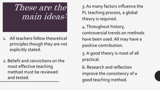 These are the
main ideas:
3. As many factors influence the
FL teaching process, a global
theory is required.
4.Throughout history,
controversial trends on methods
have been used. All may have a
positive contribution.
5. A good theory is most of all
practical.
6. Research and reflection
improve the consistency of a
good teaching method.
1. All teachers follow theoretical
principles though they are not
explicitly stated.
2. Beliefs and convictions on the
most effective teaching
method must be reviewed
and tested.
 