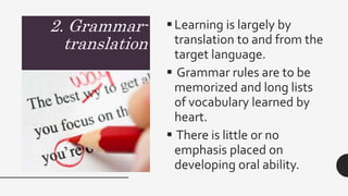 2. Grammar-
translation
Learning is largely by
translation to and from the
target language.
 Grammar rules are to be
memorized and long lists
of vocabulary learned by
heart.
 There is little or no
emphasis placed on
developing oral ability.
 