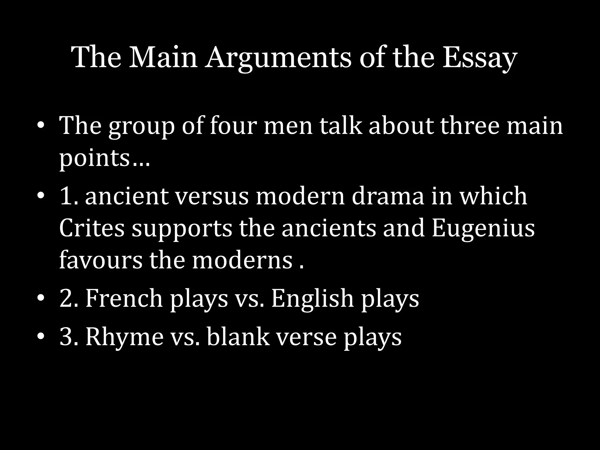 • The group of four men talk about three main
points…
• 1. ancient versus modern drama in which
Crites supports the ancients and Eugenius
favours the moderns .
• 2. French plays vs. English plays
• 3. Rhyme vs. blank verse plays
The Main Arguments of the Essay
 