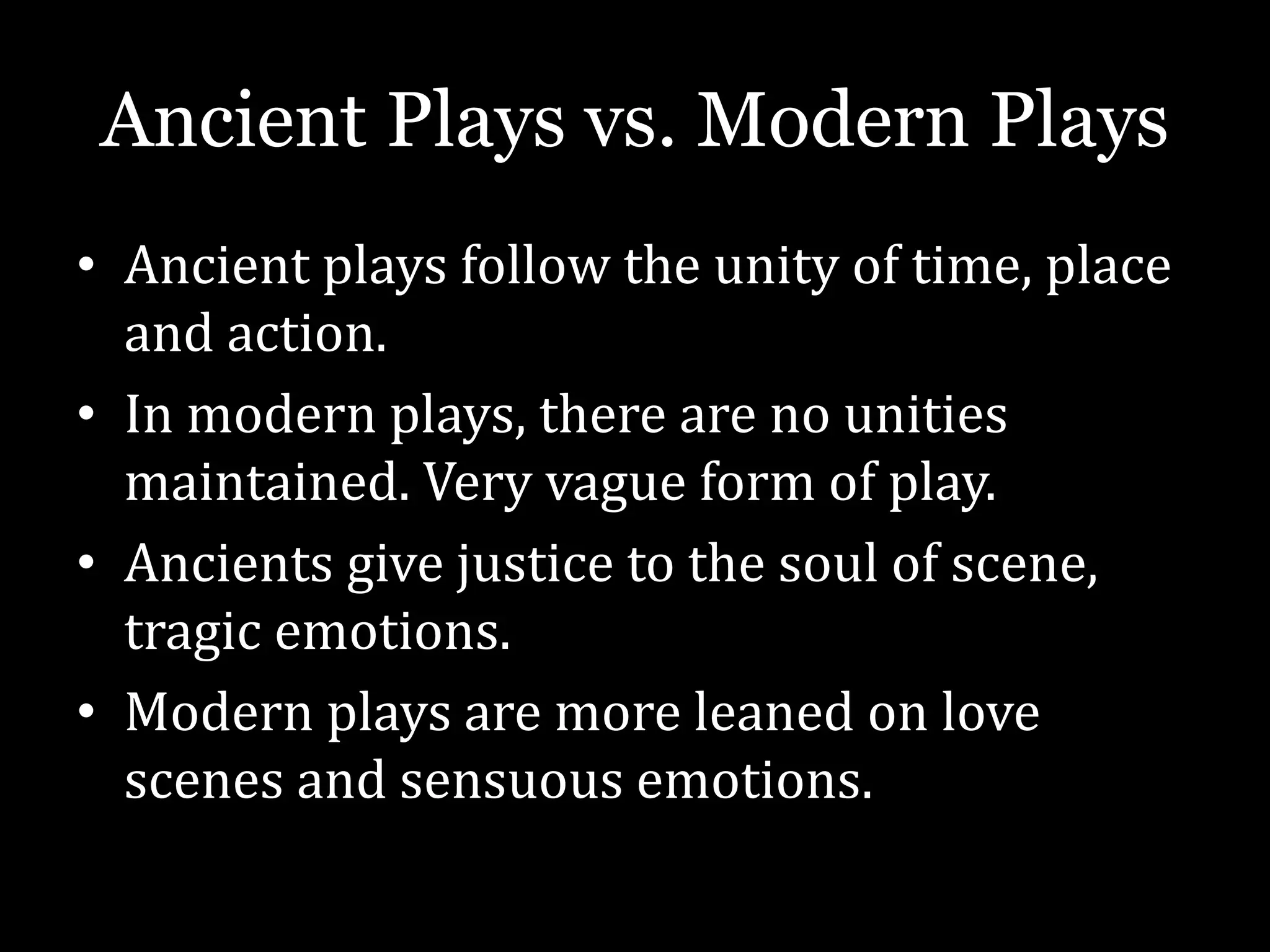Ancient Plays vs. Modern Plays
• Ancient plays follow the unity of time, place
and action.
• In modern plays, there are no unities
maintained. Very vague form of play.
• Ancients give justice to the soul of scene,
tragic emotions.
• Modern plays are more leaned on love
scenes and sensuous emotions.
 