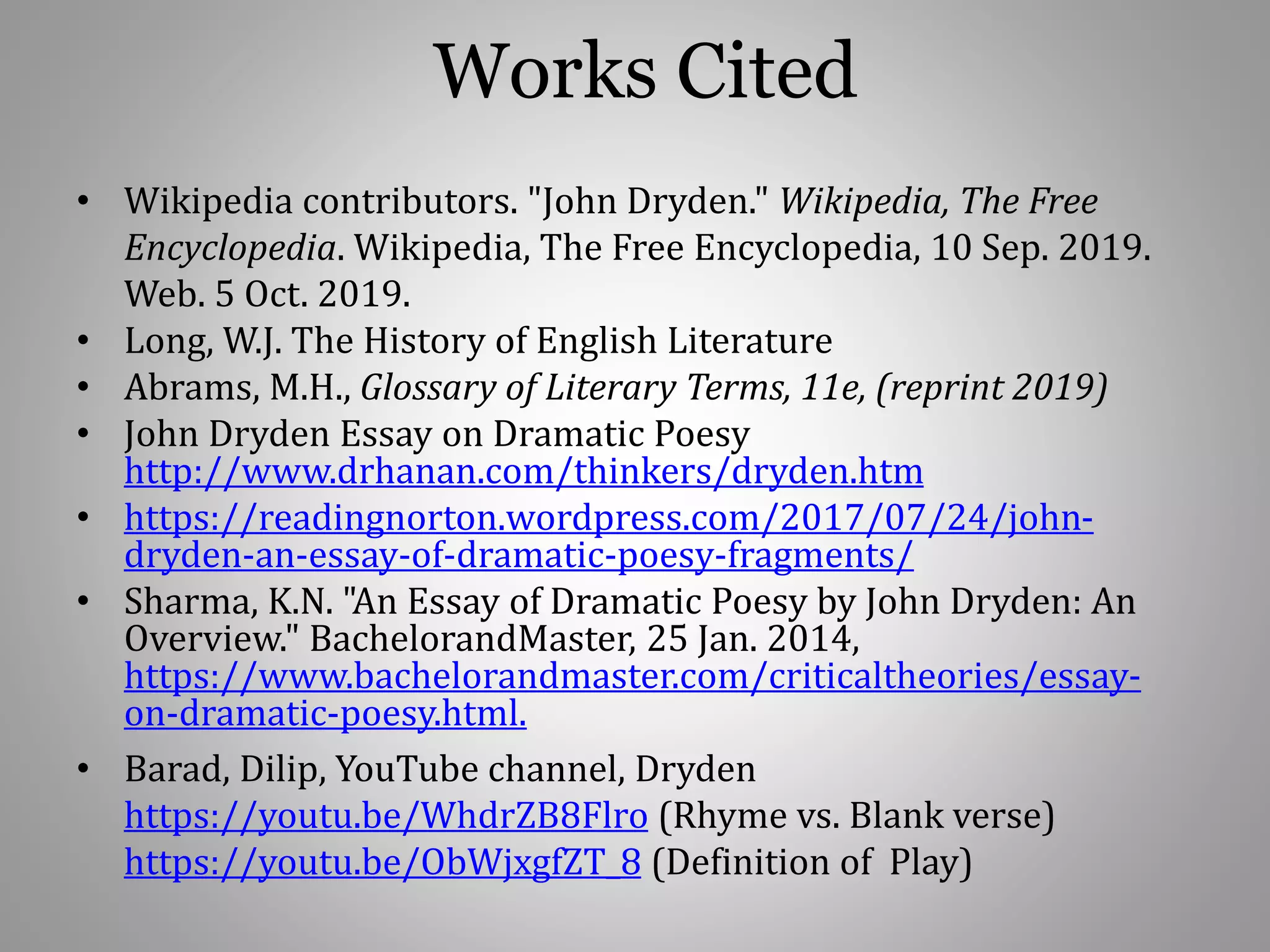 Works Cited
• Wikipedia contributors. "John Dryden." Wikipedia, The Free
Encyclopedia. Wikipedia, The Free Encyclopedia, 10 Sep. 2019.
Web. 5 Oct. 2019.
• Long, W.J. The History of English Literature
• Abrams, M.H., Glossary of Literary Terms, 11e, (reprint 2019)
• John Dryden Essay on Dramatic Poesy
http://www.drhanan.com/thinkers/dryden.htm
• https://readingnorton.wordpress.com/2017/07/24/john-
dryden-an-essay-of-dramatic-poesy-fragments/
• Sharma, K.N. "An Essay of Dramatic Poesy by John Dryden: An
Overview." BachelorandMaster, 25 Jan. 2014,
https://www.bachelorandmaster.com/criticaltheories/essay-
on-dramatic-poesy.html.
• Barad, Dilip, YouTube channel, Dryden
https://youtu.be/WhdrZB8Flro (Rhyme vs. Blank verse)
https://youtu.be/ObWjxgfZT_8 (Definition of Play)
 
