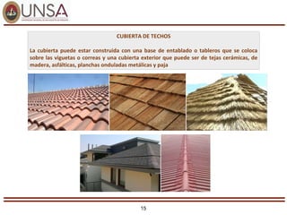 15
CUBIERTA DE TECHOS
La cubierta puede estar construida con una base de entablado o tableros que se coloca
sobre las viguetas o correas y una cubierta exterior que puede ser de tejas cerámicas, de
madera, asfálticas, planchas onduladas metálicas y paja
 