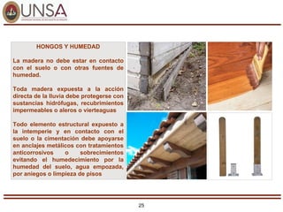 25
HONGOS Y HUMEDAD
La madera no debe estar en contacto
con el suelo o con otras fuentes de
humedad.
Toda madera expuesta a la acción
directa de la lluvia debe protegerse con
sustancias hidrófugas, recubrimientos
impermeables o aleros o vierteaguas
Todo elemento estructural expuesto a
la intemperie y en contacto con el
suelo o la cimentación debe apoyarse
en anclajes metálicos con tratamientos
anticorrosivos o sobrecimientos
evitando el humedecimiento por la
humedad del suelo, agua empozada,
por aniegos o limpieza de pisos
 