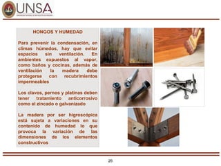 26
HONGOS Y HUMEDAD
Para prevenir la condensación, en
climas húmedos, hay que evitar
espacios sin ventilación. En
ambientes expuestos al vapor,
como baños y cocinas, además de
ventilación la madera debe
protegerse con recubrimientos
impermeables
Los clavos, pernos y platinas deben
tener tratamiento anticorrosivo
como el zincado o galvanizado
La madera por ser higroscópica
está sujeta a variaciones en su
contenido de humedad lo que
provoca la variación de las
dimensiones de los elementos
constructivos
 