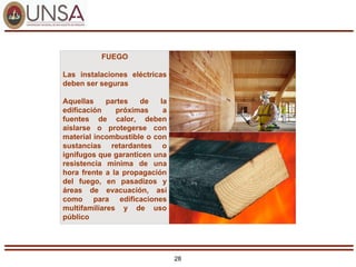 28
FUEGO
Las instalaciones eléctricas
deben ser seguras
Aquellas partes de la
edificación próximas a
fuentes de calor, deben
aislarse o protegerse con
material incombustible o con
sustancias retardantes o
ignífugos que garanticen una
resistencia mínima de una
hora frente a la propagación
del fuego, en pasadizos y
áreas de evacuación, así
como para edificaciones
multifamiliares y de uso
público
 