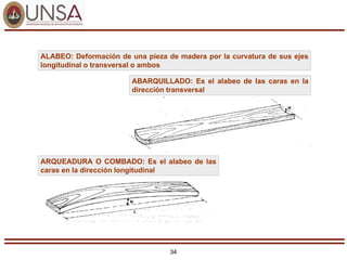 34
ALABEO: Deformación de una pieza de madera por la curvatura de sus ejes
longitudinal o transversal o ambos
ABARQUILLADO: Es el alabeo de las caras en la
dirección transversal
ARQUEADURA O COMBADO: Es el alabeo de las
caras en la dirección longitudinal
 