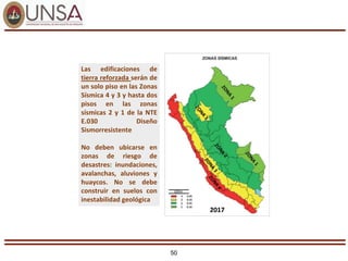 50
2017
Las edificaciones de
tierra reforzada serán de
un solo piso en las Zonas
Sísmica 4 y 3 y hasta dos
pisos en las zonas
sísmicas 2 y 1 de la NTE
E.030 Diseño
Sismorresistente
No deben ubicarse en
zonas de riesgo de
desastres: inundaciones,
avalanchas, aluviones y
huaycos. No se debe
construir en suelos con
inestabilidad geológica
 
