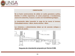 53
CIMENTACIÓN
No se harán construcciones de adobe en suelos granulares sueltos,
blandos ni arcillas expansivas, en zonas propensas a inundaciones,
cauces de avalanchas, huaycos o suelos con inestabilidad geológica.
La cimentación debe transmitir la carga de los muros al terreno.
Profundidad mínima = 60cm. Ancho mínimo = 40cm
Los cimientos y sobrecimientos deben ser de concreto ciclópeo o
albañilería de piedra.
 