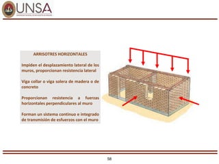 58
ARRISOTRES HORIZONTALES
Impiden el desplazamiento lateral de los
muros, proporcionan resistencia lateral
Viga collar o viga solera de madera o de
concreto
Proporcionan resistencia a fuerzas
horizontales perpendiculares al muro
Forman un sistema continuo e integrado
de transmisión de esfuerzos con el muro
 
