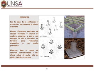 6
CIMIENTOS
Son la base de la edificación y
transmiten las cargas de la misma
al terreno
Pilotes: Elementos verticales de
sección cuadrada o circular de
madera, concreto o acero, son
vaciados in situ o hincados, en
terrenos poco resistentes,
anegadizos o con mucha
pendiente
Pilastras: Base o zapata de
concreto semienterrada a una
altura sobre el suelo, pila de
piedra, ladrillo o concreto
 