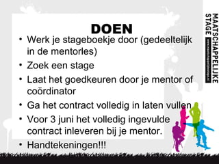 DOEN
• Werk je stageboekje door (gedeeltelijk
in de mentorles)
• Zoek een stage
• Laat het goedkeuren door je mentor of
coördinator
• Ga het contract volledig in laten vullen
• Voor 3 juni het volledig ingevulde
contract inleveren bij je mentor.
• Handtekeningen!!!
 