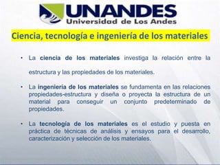 Ciencia, tecnología e ingeniería de los materiales
• La ciencia de los materiales investiga la relación entre la
estructura y las propiedades de los materiales.
• La ingeniería de los materiales se fundamenta en las relaciones
propiedades-estructura y diseña o proyecta la estructura de un
material para conseguir un conjunto predeterminado de
propiedades.
• La tecnología de los materiales es el estudio y puesta en
práctica de técnicas de análisis y ensayos para el desarrollo,
caracterización y selección de los materiales.
 