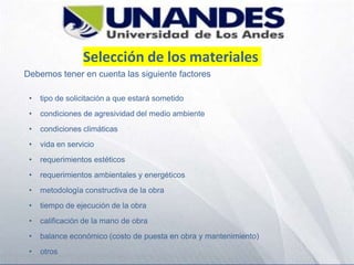 Selección de los materiales
Debemos tener en cuenta las siguiente factores
• tipo de solicitación a que estará sometido
• condiciones de agresividad del medio ambiente
• condiciones climáticas
• vida en servicio
• requerimientos estéticos
• requerimientos ambientales y energéticos
• metodología constructiva de la obra
• tiempo de ejecución de la obra
• calificación de la mano de obra
• balance económico (costo de puesta en obra y mantenimiento)
• otros
 
