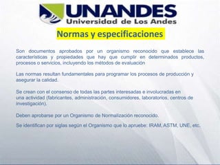 Normas y especificaciones
Son documentos aprobados por un organismo reconocido que establece las
características y propiedades que hay que cumplir en determinados productos,
procesos o servicios, incluyendo los métodos de evaluación
Las normas resultan fundamentales para programar los procesos de producción y
asegurar la calidad.
Se crean con el consenso de todas las partes interesadas e involucradas en
una actividad (fabricantes, administración, consumidores, laboratorios, centros de
investigación).
Deben aprobarse por un Organismo de Normalización reconocido.
Se identifican por siglas según el Organismo que lo apruebe: IRAM, ASTM, UNE, etc.
 
