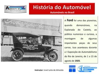 Automóveis no Brasil

                                    A   Ford foi uma das pioneiras,
                                    quando      demonstrava,          na
                                    Esplanada    do        Castelo,   ao
                                    público numeroso e curioso, a
                                    montagem          de        algumas
                                    importantes peças de seus
                                    carros. Isso aconteceu durante
                                    a I Exposição de Automobilismo
                                    do Rio de Janeiro, de 1 a 15 de
                                    agosto de 1925.


Instrutor: Isnel Leite de Almeida
 
