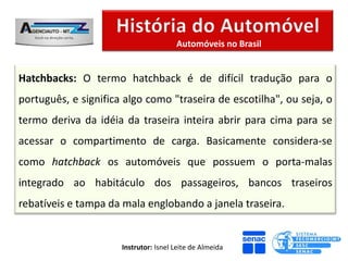 Automóveis no Brasil


Hatchbacks: O termo hatchback é de difícil tradução para o
português, e significa algo como "traseira de escotilha", ou seja, o
termo deriva da idéia da traseira inteira abrir para cima para se
acessar o compartimento de carga. Basicamente considera-se
como hatchback os automóveis que possuem o porta-malas
integrado ao habitáculo dos passageiros, bancos traseiros
rebatíveis e tampa da mala englobando a janela traseira.


                      Instrutor: Isnel Leite de Almeida
 