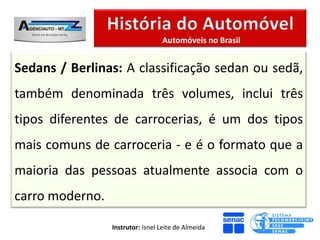 Automóveis no Brasil


Sedans / Berlinas: A classificação sedan ou sedã,
também denominada três volumes, inclui três
tipos diferentes de carrocerias, é um dos tipos
mais comuns de carroceria - e é o formato que a
maioria das pessoas atualmente associa com o
carro moderno.

                 Instrutor: Isnel Leite de Almeida
 