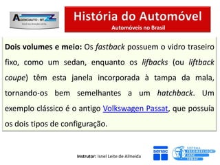 Automóveis no Brasil


Dois volumes e meio: Os fastback possuem o vidro traseiro
fixo, como um sedan, enquanto os lifbacks (ou liftback
coupe) têm esta janela incorporada à tampa da mala,
tornando-os bem semelhantes a um hatchback. Um
exemplo clássico é o antigo Volkswagen Passat, que possuía
os dois tipos de configuração.


                     Instrutor: Isnel Leite de Almeida
 