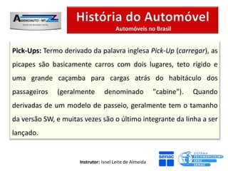 Automóveis no Brasil


Pick-Ups: Termo derivado da palavra inglesa Pick-Up (carregar), as
picapes são basicamente carros com dois lugares, teto rígido e
uma grande caçamba para cargas atrás do habitáculo dos
passageiros   (geralmente         denominado              "cabine").   Quando
derivadas de um modelo de passeio, geralmente tem o tamanho
da versão SW, e muitas vezes são o último integrante da linha a ser
lançado.


                      Instrutor: Isnel Leite de Almeida
 