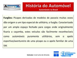 Automóveis no Brasil


Furgões: Picapes derivadas de modelos de passeio muitas vezes
dão origem a um tipo especial de utilitário, o furgão. Caracterizado
por um amplo espaço fechado para cargas onde originalmente
ficaria a caçamba, estes veículos são facilmente reconhecíveis
como    automóveis     puramente             utilitários,   sem   o   apelo
esportivo/aventureiro de uma picape ou o apelo familiar de uma
SW.


                       Instrutor: Isnel Leite de Almeida
 