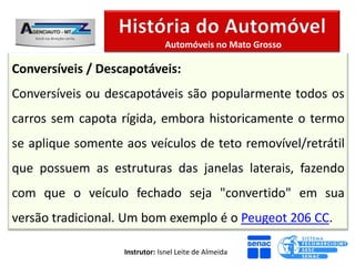 Automóveis no Mato Grosso

Conversíveis / Descapotáveis:
Conversíveis ou descapotáveis são popularmente todos os
carros sem capota rígida, embora historicamente o termo
se aplique somente aos veículos de teto removível/retrátil
que possuem as estruturas das janelas laterais, fazendo
com que o veículo fechado seja "convertido" em sua
versão tradicional. Um bom exemplo é o Peugeot 206 CC.

                   Instrutor: Isnel Leite de Almeida
 