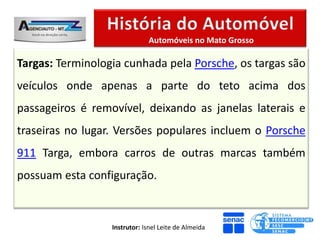 Automóveis no Mato Grosso

Targas: Terminologia cunhada pela Porsche, os targas são
veículos onde apenas a parte do teto acima dos
passageiros é removível, deixando as janelas laterais e
traseiras no lugar. Versões populares incluem o Porsche
911 Targa, embora carros de outras marcas também
possuam esta configuração.



                  Instrutor: Isnel Leite de Almeida
 