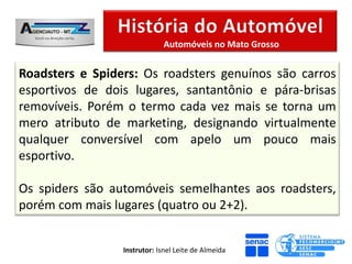Automóveis no Mato Grosso


Roadsters e Spiders: Os roadsters genuínos são carros
esportivos de dois lugares, santantônio e pára-brisas
removíveis. Porém o termo cada vez mais se torna um
mero atributo de marketing, designando virtualmente
qualquer conversível com apelo um pouco mais
esportivo.

Os spiders são automóveis semelhantes aos roadsters,
porém com mais lugares (quatro ou 2+2).


                 Instrutor: Isnel Leite de Almeida
 
